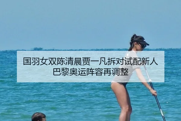 国羽女双陈清晨贾一凡拆对试配新人 巴黎奥运阵容再调整